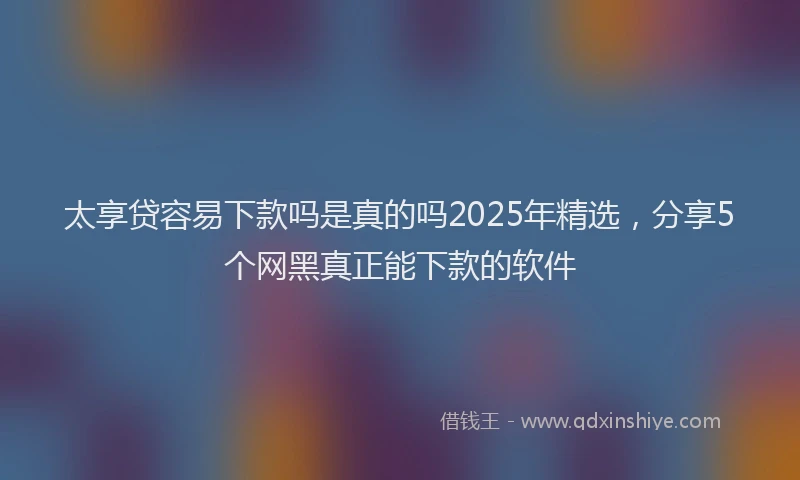 太享贷容易下款吗是真的吗2025年精选，分享5个网黑真正能下款的软件