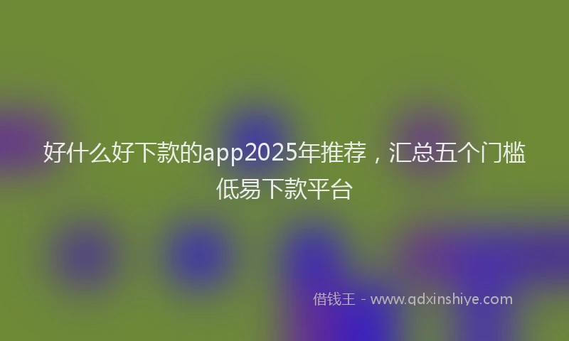好什么好下款的app2025年推荐，汇总五个门槛低易下款平台