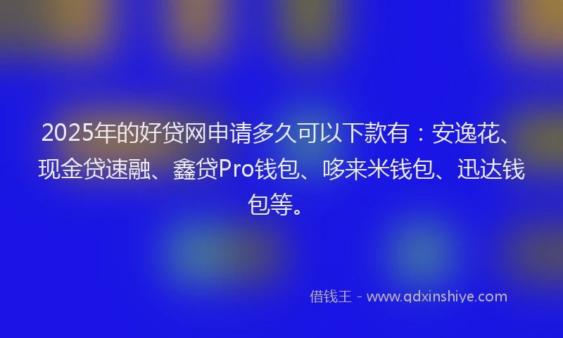 2025年的好贷网申请多久可以下款有：安逸花、现金贷速融、鑫贷Pro钱包、哆来米钱包、迅达钱包等。
