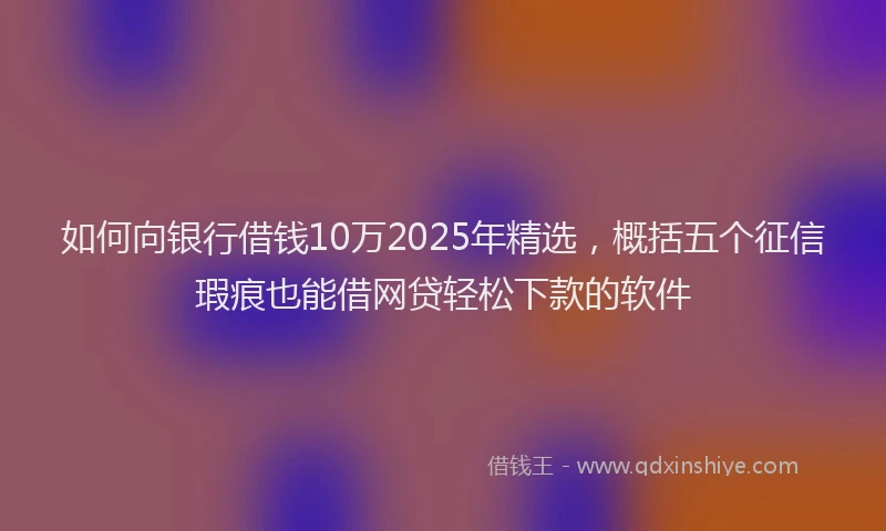 如何向银行借钱10万2025年精选，概括五个征信瑕疵也能借网贷轻松下款的软件