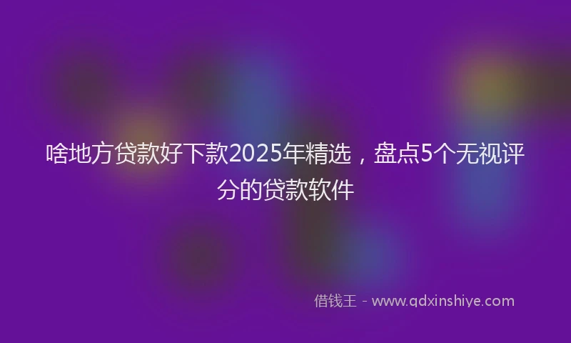 啥地方贷款好下款2025年精选，盘点5个无视评分的贷款软件