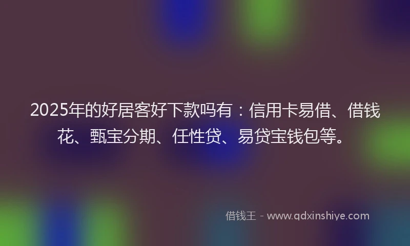 2025年的好居客好下款吗有：信用卡易借、借钱花、甄宝分期、任性贷、易贷宝钱包等。