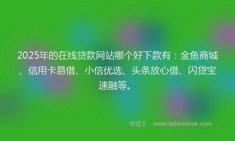 2025年的在线贷款网站哪个好下款有：金鱼商城、信用卡易借、小信优选、头条放心借、闪贷宝速融等。
