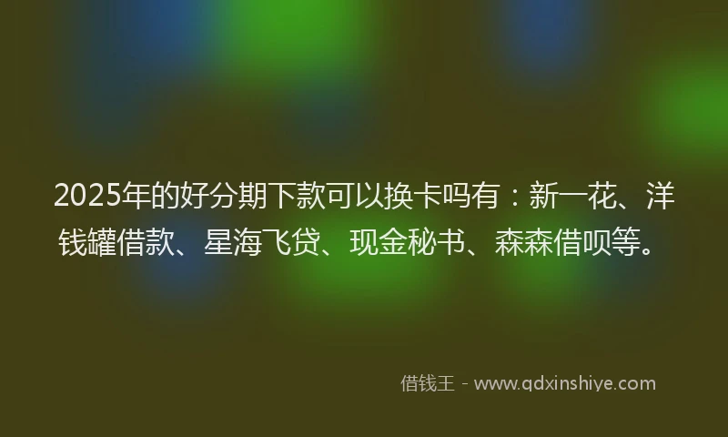 2025年的好分期下款可以换卡吗有：新一花、洋钱罐借款、星海飞贷、现金秘书、森森借呗等。