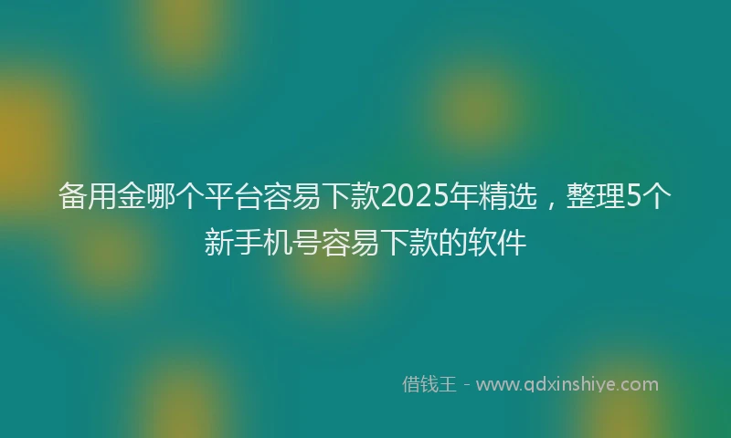备用金哪个平台容易下款2025年精选，整理5个新手机号容易下款的软件