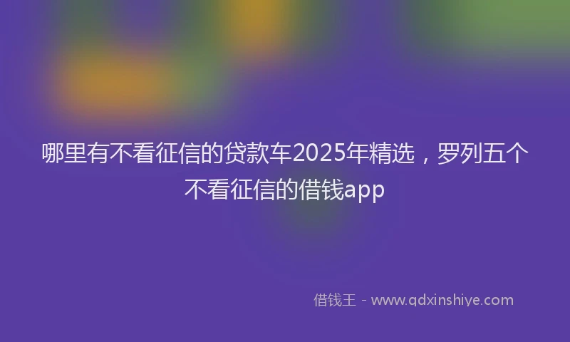 哪里有不看征信的贷款车2025年精选，罗列五个不看征信的借钱app