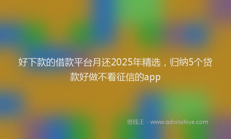 好下款的借款平台月还2025年精选，归纳5个贷款好做不看征信的app