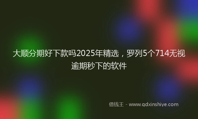 大顺分期好下款吗2025年精选，罗列5个714无视逾期秒下的软件