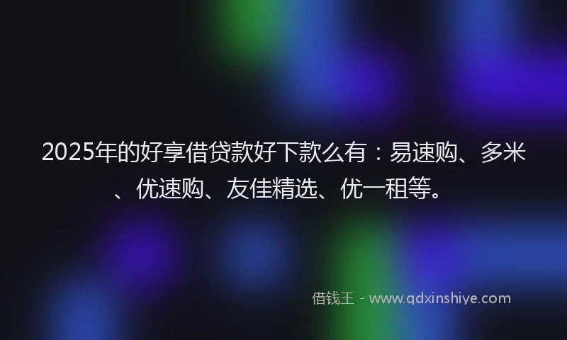 2025年的好享借贷款好下款么有：易速购、多米、优速购、友佳精选、优一租等。