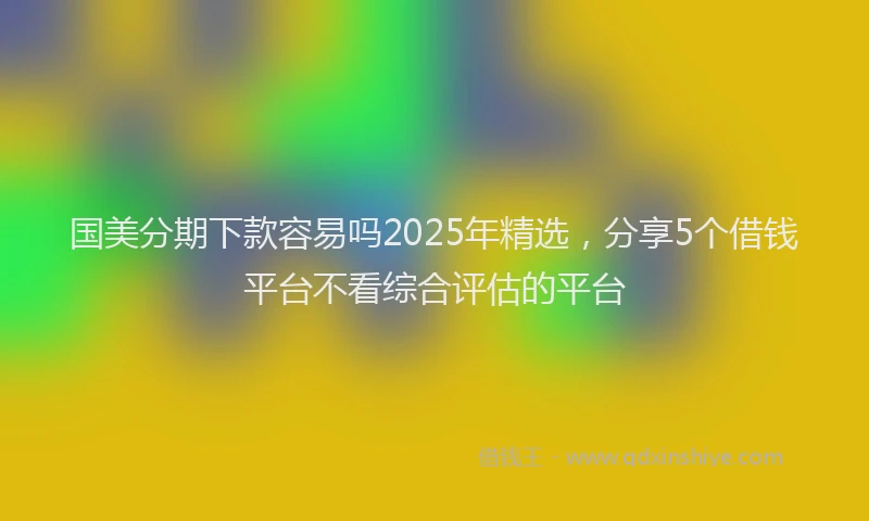 国美分期下款容易吗2025年精选，分享5个借钱平台不看综合评估的平台