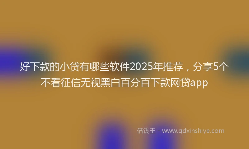好下款的小贷有哪些软件2025年推荐，分享5个不看征信无视黑白百分百下款网贷app