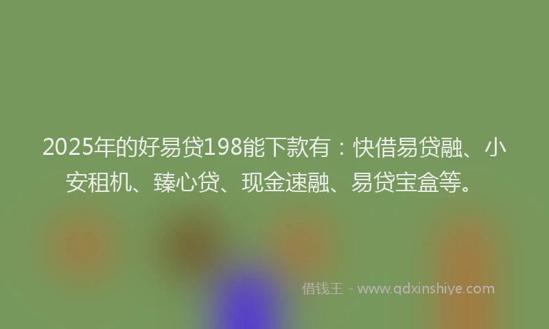 2025年的好易贷198能下款有：快借易贷融、小安租机、臻心贷、现金速融、易贷宝盒等。