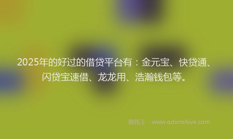2025年的好过的借贷平台有：金元宝、快贷通、闪贷宝速借、龙龙用、浩瀚钱包等。