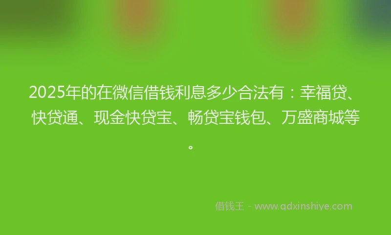 2025年的在微信借钱利息多少合法有：幸福贷、快贷通、现金快贷宝、畅贷宝钱包、万盛商城等。
