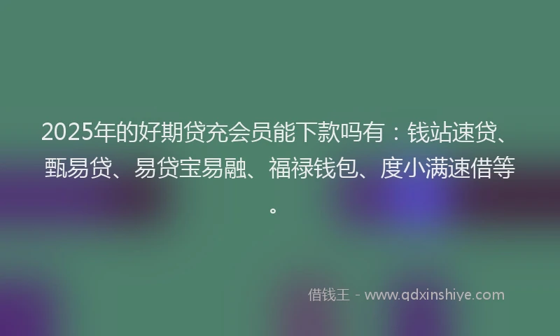 2025年的好期贷充会员能下款吗有：钱站速贷、甄易贷、易贷宝易融、福禄钱包、度小满速借等。
