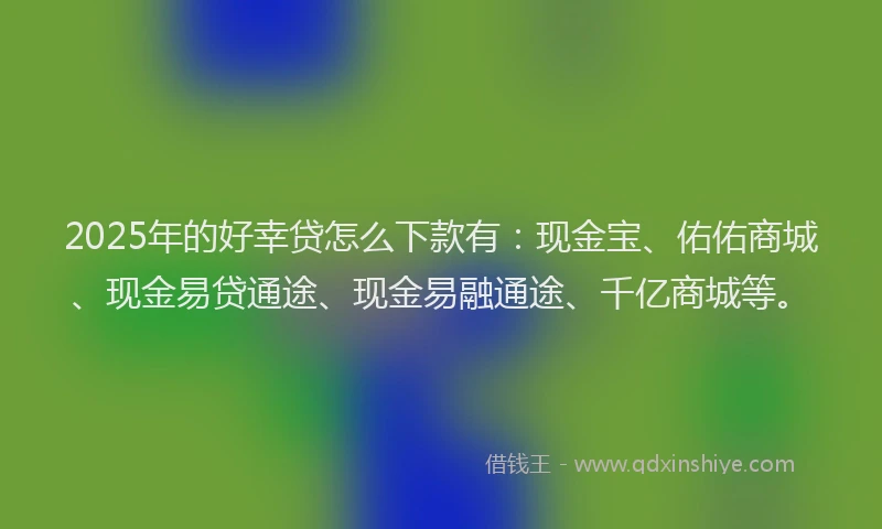 2025年的好幸贷怎么下款有：现金宝、佑佑商城、现金易贷通途、现金易融通途、千亿商城等。