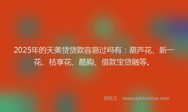 2025年的天美贷贷款容易过吗有：葫芦花、新一花、桔享花、酷购、借款宝贷融等。