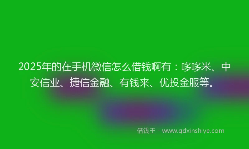 2025年的在手机微信怎么借钱啊有：哆哆米、中安信业、捷信金融、有钱来、优投金服等。