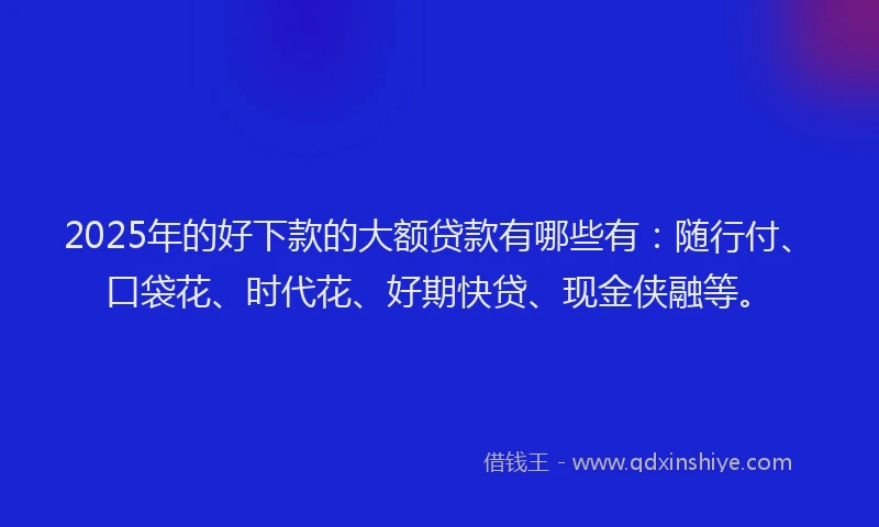 2025年的好下款的大额贷款有哪些有：随行付、口袋花、时代花、好期快贷、现金侠融等。
