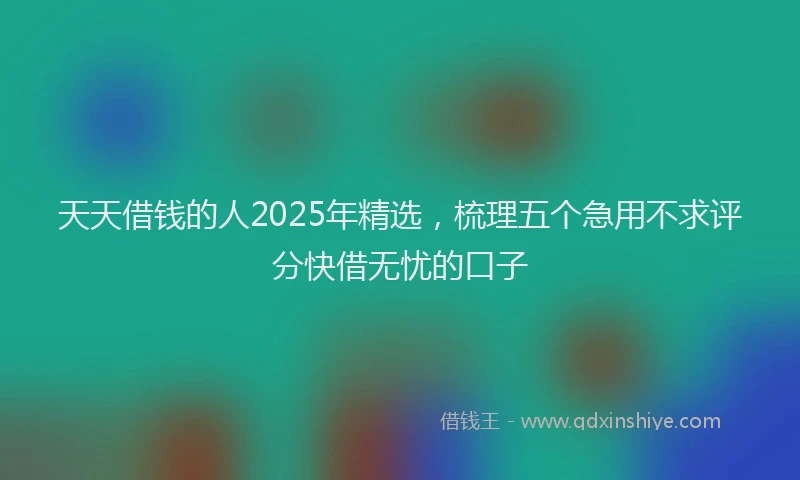 天天借钱的人2025年精选，梳理五个急用不求评分快借无忧的口子