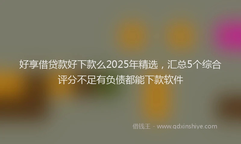 好享借贷款好下款么2025年精选，汇总5个综合评分不足有负债都能下款软件