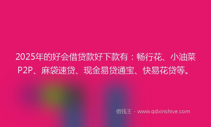 2025年的好会借贷款好下款有：畅行花、小油菜P2P、麻袋速贷、现金易贷通宝、快易花贷等。