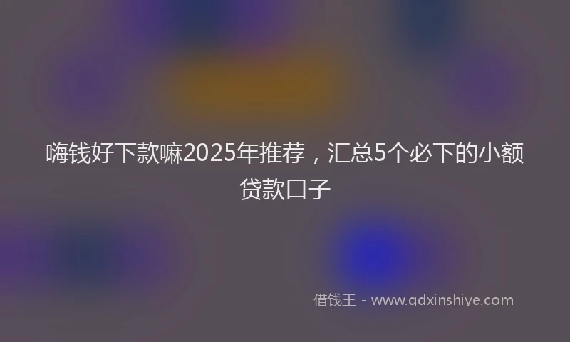 嗨钱好下款嘛2025年推荐，汇总5个必下的小额贷款口子