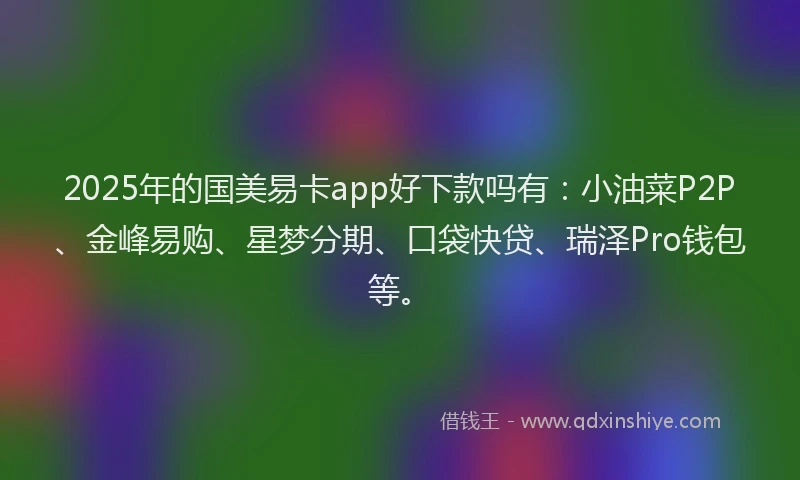 2025年的国美易卡app好下款吗有：小油菜P2P、金峰易购、星梦分期、口袋快贷、瑞泽Pro钱包等。