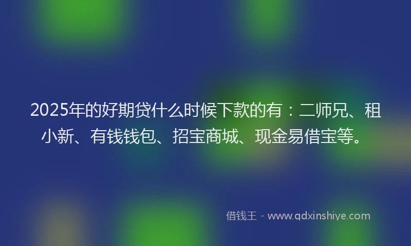 2025年的好期贷什么时候下款的有：二师兄、租小新、有钱钱包、招宝商城、现金易借宝等。