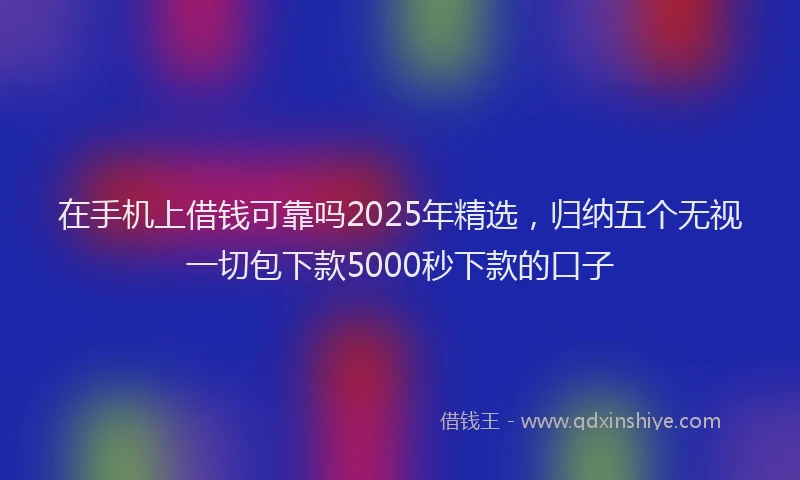 在手机上借钱可靠吗2025年精选，归纳五个无视一切包下款5000秒下款的口子