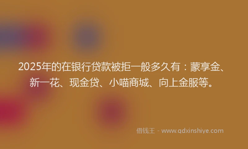 2025年的在银行贷款被拒一般多久有：蒙享金、新一花、现金贷、小喵商城、向上金服等。