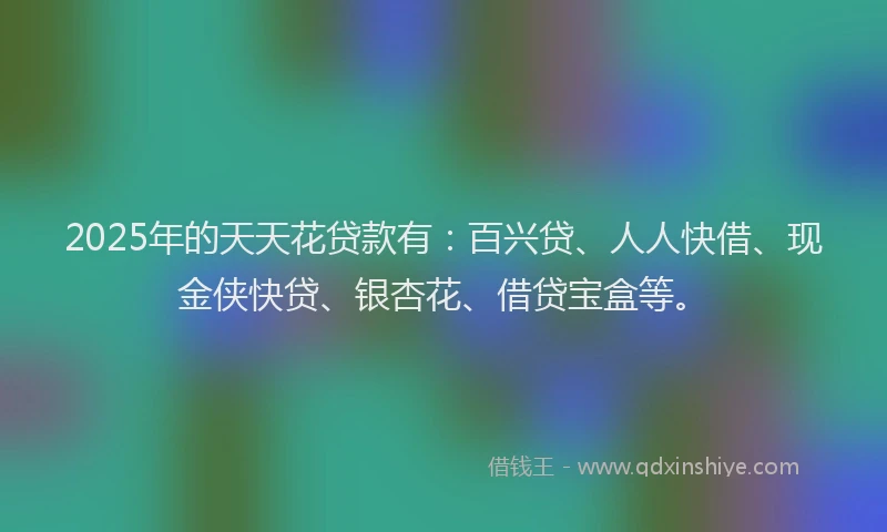 2025年的天天花贷款有：百兴贷、人人快借、现金侠快贷、银杏花、借贷宝盒等。