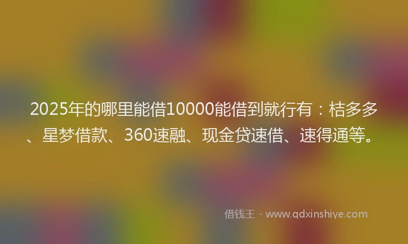 2025年的哪里能借10000能借到就行有：桔多多、星梦借款、360速融、现金贷速借、速得通等。