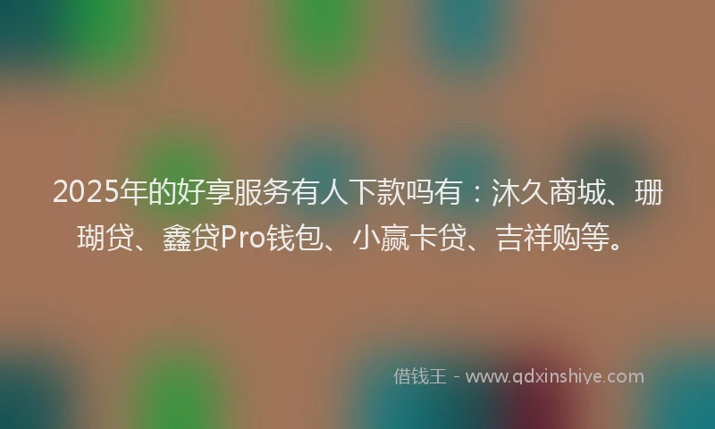 2025年的好享服务有人下款吗有：沐久商城、珊瑚贷、鑫贷Pro钱包、小赢卡贷、吉祥购等。