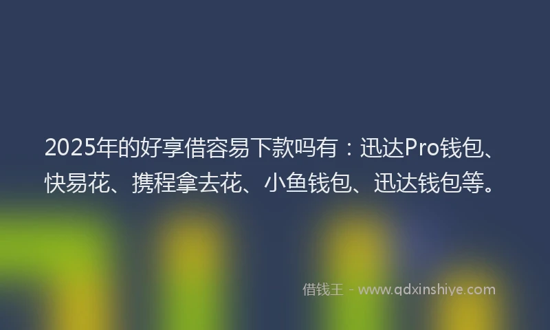 2025年的好享借容易下款吗有：迅达Pro钱包、快易花、携程拿去花、小鱼钱包、迅达钱包等。