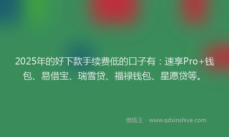 2025年的好下款手续费低的口子有：速享Pro+钱包、易借宝、瑞雪贷、福禄钱包、星愿贷等。