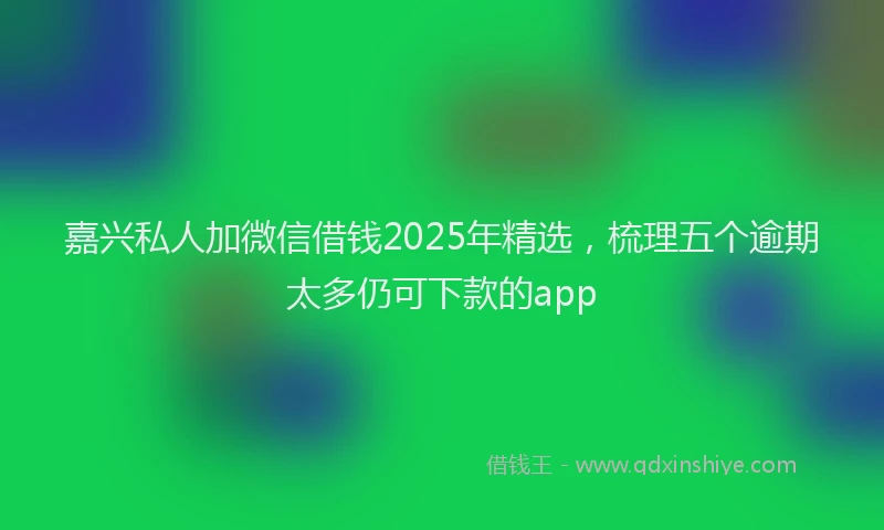 嘉兴私人加微信借钱2025年精选，梳理五个逾期太多仍可下款的app