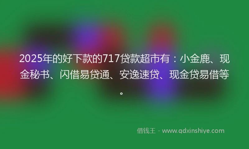 2025年的好下款的717贷款超市有：小金鹿、现金秘书、闪借易贷通、安逸速贷、现金贷易借等。