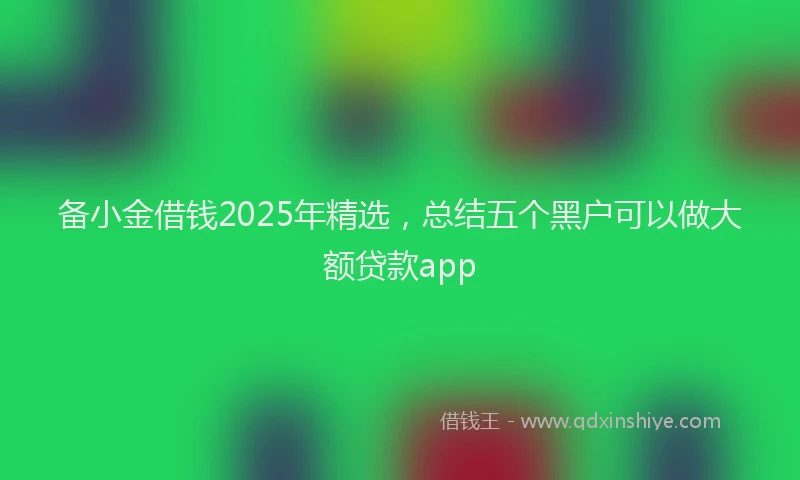 备小金借钱2025年精选，总结五个黑户可以做大额贷款app