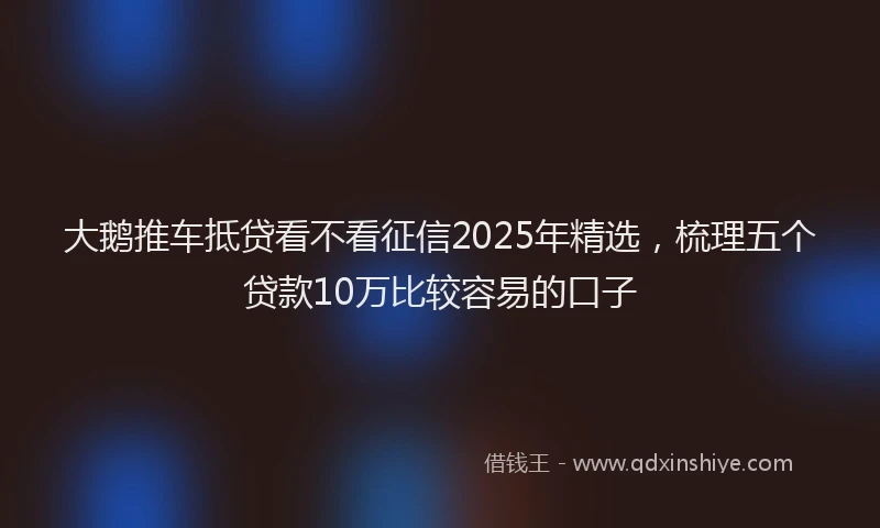 大鹅推车抵贷看不看征信2025年精选，梳理五个贷款10万比较容易的口子