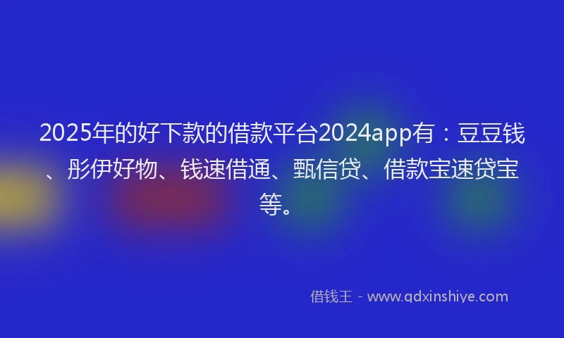 2025年的好下款的借款平台2024app有：豆豆钱、彤伊好物、钱速借通、甄信贷、借款宝速贷宝等。