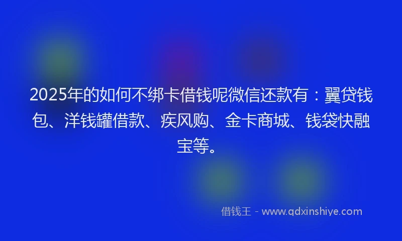 2025年的如何不绑卡借钱呢微信还款有：翼贷钱包、洋钱罐借款、疾风购、金卡商城、钱袋快融宝等。