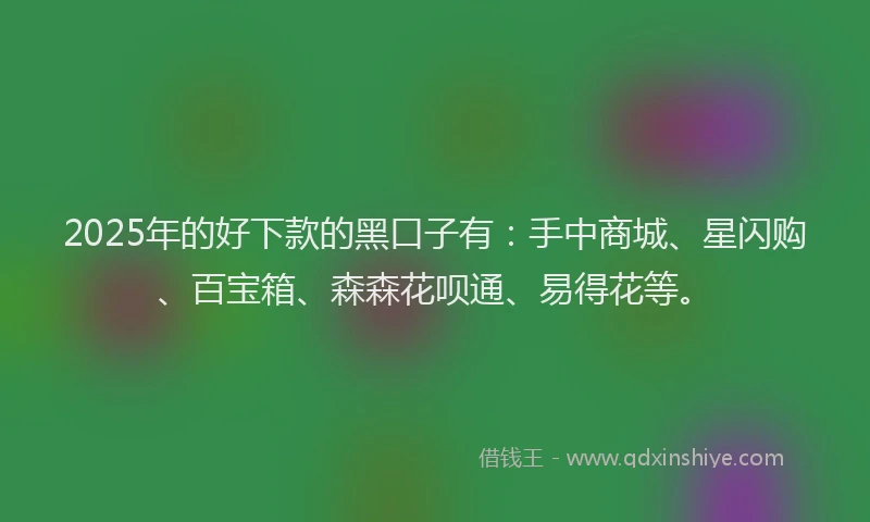 2025年的好下款的黑口子有：手中商城、星闪购、百宝箱、森森花呗通、易得花等。