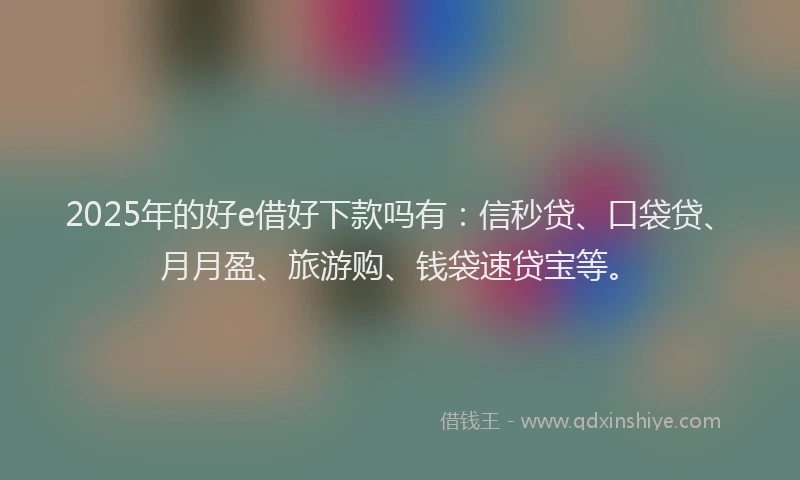 2025年的好e借好下款吗有：信秒贷、口袋贷、月月盈、旅游购、钱袋速贷宝等。
