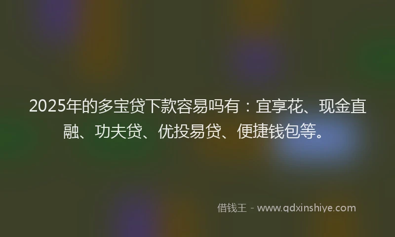 2025年的多宝贷下款容易吗有：宜享花、现金直融、功夫贷、优投易贷、便捷钱包等。