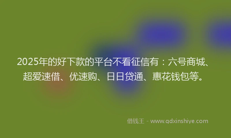 2025年的好下款的平台不看征信有：六号商城、超爱速借、优速购、日日贷通、惠花钱包等。