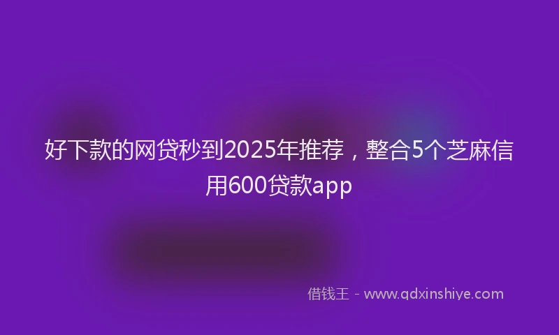 好下款的网贷秒到2025年推荐，整合5个芝麻信用600贷款app