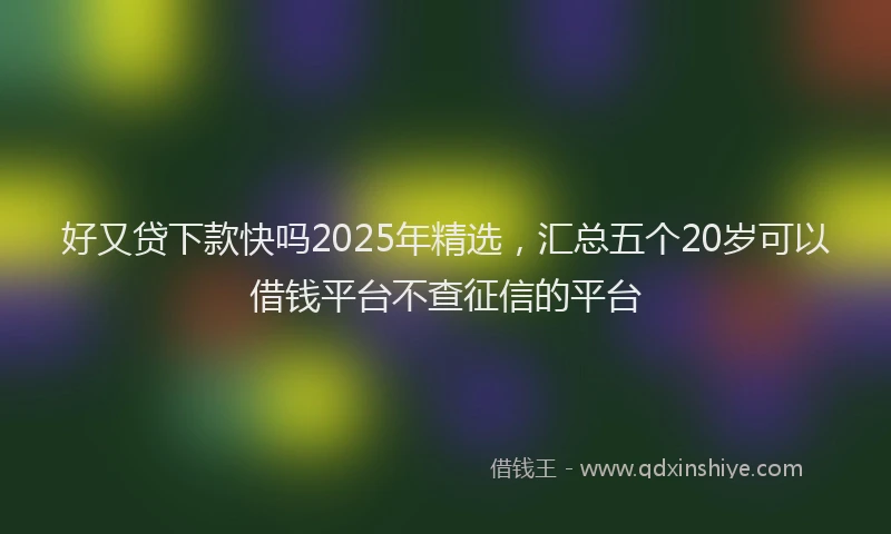 好又贷下款快吗2025年精选，汇总五个20岁可以借钱平台不查征信的平台