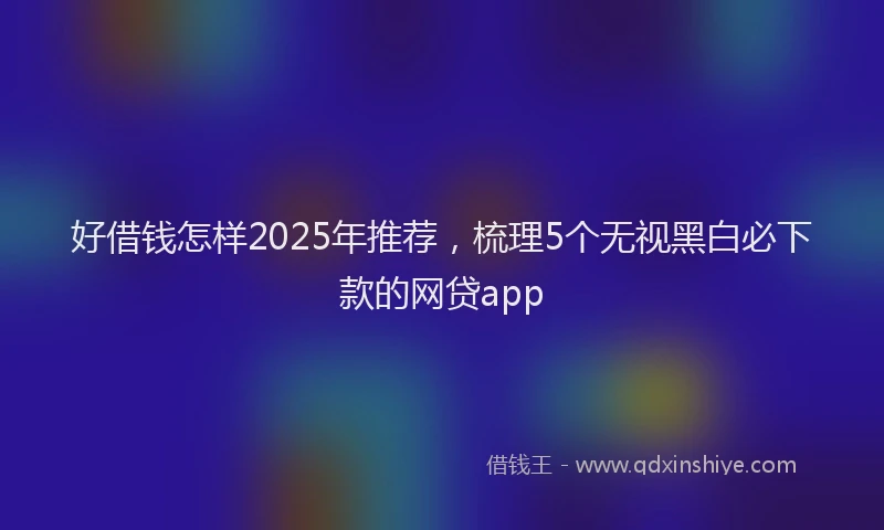 好借钱怎样2025年推荐，梳理5个无视黑白必下款的网贷app