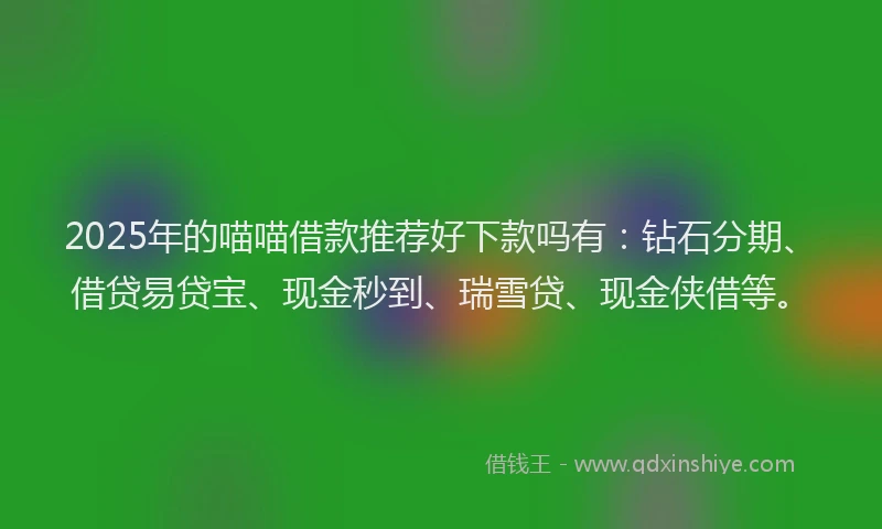 2025年的喵喵借款推荐好下款吗有：钻石分期、借贷易贷宝、现金秒到、瑞雪贷、现金侠借等。